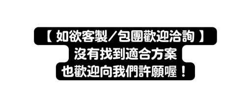 如欲客製 包團歡迎洽詢 沒有找到適合方案 也歡迎向我們許願喔